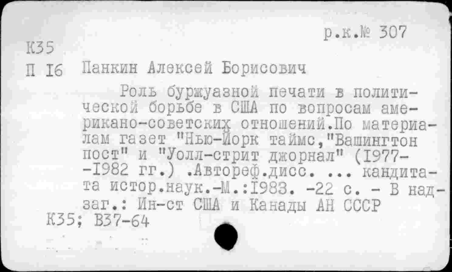 ﻿р.к.№ 307
КЗ 5
П 16 Панкин Алексей Борисович
Роль буржуазной печати в политической борьбе в США по вопросам американо-советских отношений.По материалам газет "Нью-Йорк тайме,"Вашингтон пост" и "Уолл-стрит джорнал" (1977--1982 гг.) .Автореф.дисс. ... кандита-та истор.наук.-М.:1983. -22 с. - В над-заг.: Ин-ст США и Канады АН СССР
К35; В37-64	_